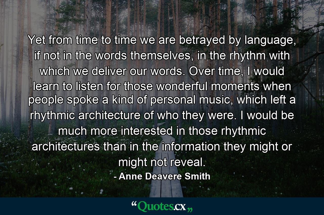 Yet from time to time we are betrayed by language, if not in the words themselves, in the rhythm with which we deliver our words. Over time, I would learn to listen for those wonderful moments when people spoke a kind of personal music, which left a rhythmic architecture of who they were. I would be much more interested in those rhythmic architectures than in the information they might or might not reveal. - Quote by Anne Deavere Smith