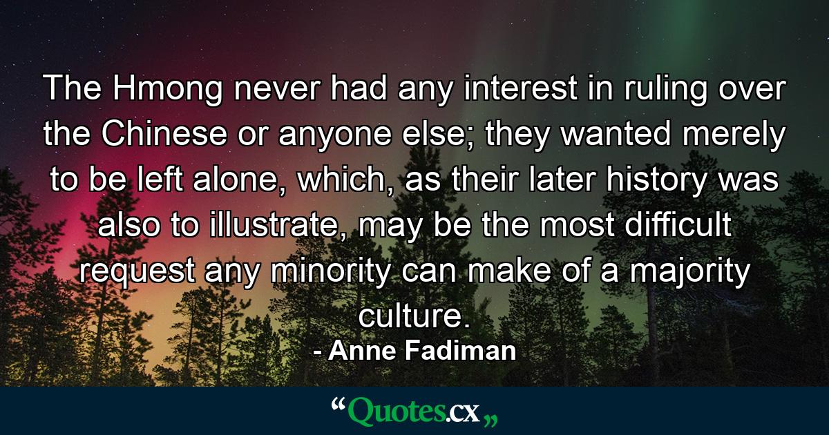 The Hmong never had any interest in ruling over the Chinese or anyone else; they wanted merely to be left alone, which, as their later history was also to illustrate, may be the most difficult request any minority can make of a majority culture. - Quote by Anne Fadiman