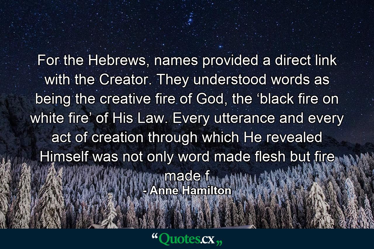 For the Hebrews, names provided a direct link with the Creator. They understood words as being the creative fire of God, the ‘black fire on white fire’ of His Law. Every utterance and every act of creation through which He revealed Himself was not only word made flesh but fire made f - Quote by Anne Hamilton