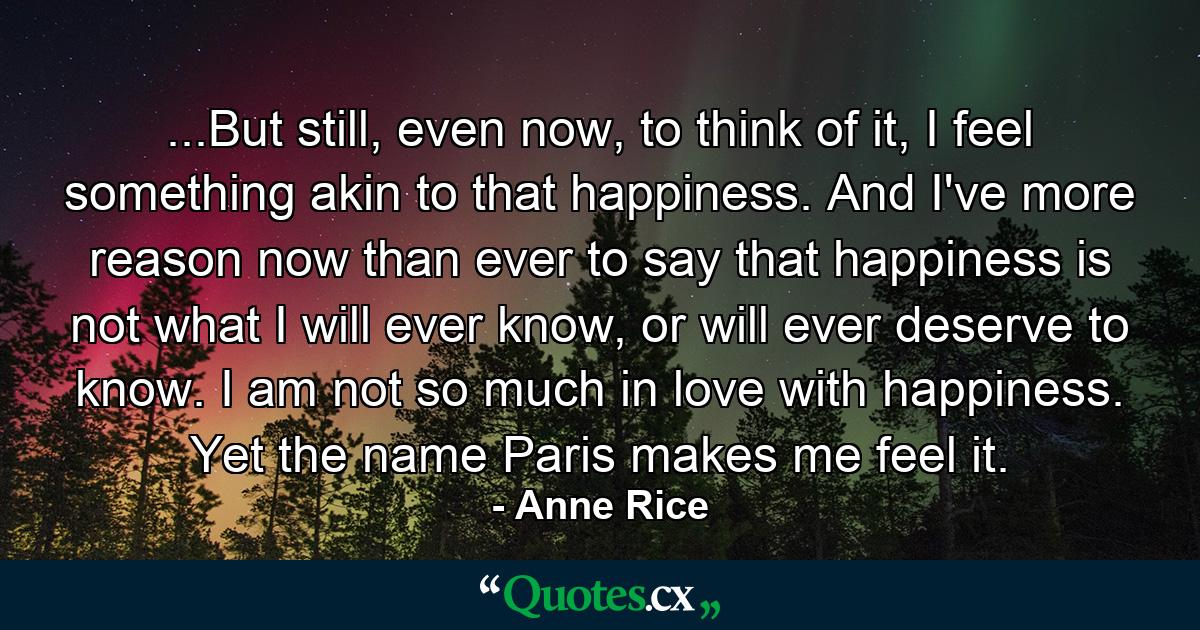 ...But still, even now, to think of it, I feel something akin to that happiness. And I've more reason now than ever to say that happiness is not what I will ever know, or will ever deserve to know. I am not so much in love with happiness. Yet the name Paris makes me feel it. - Quote by Anne Rice