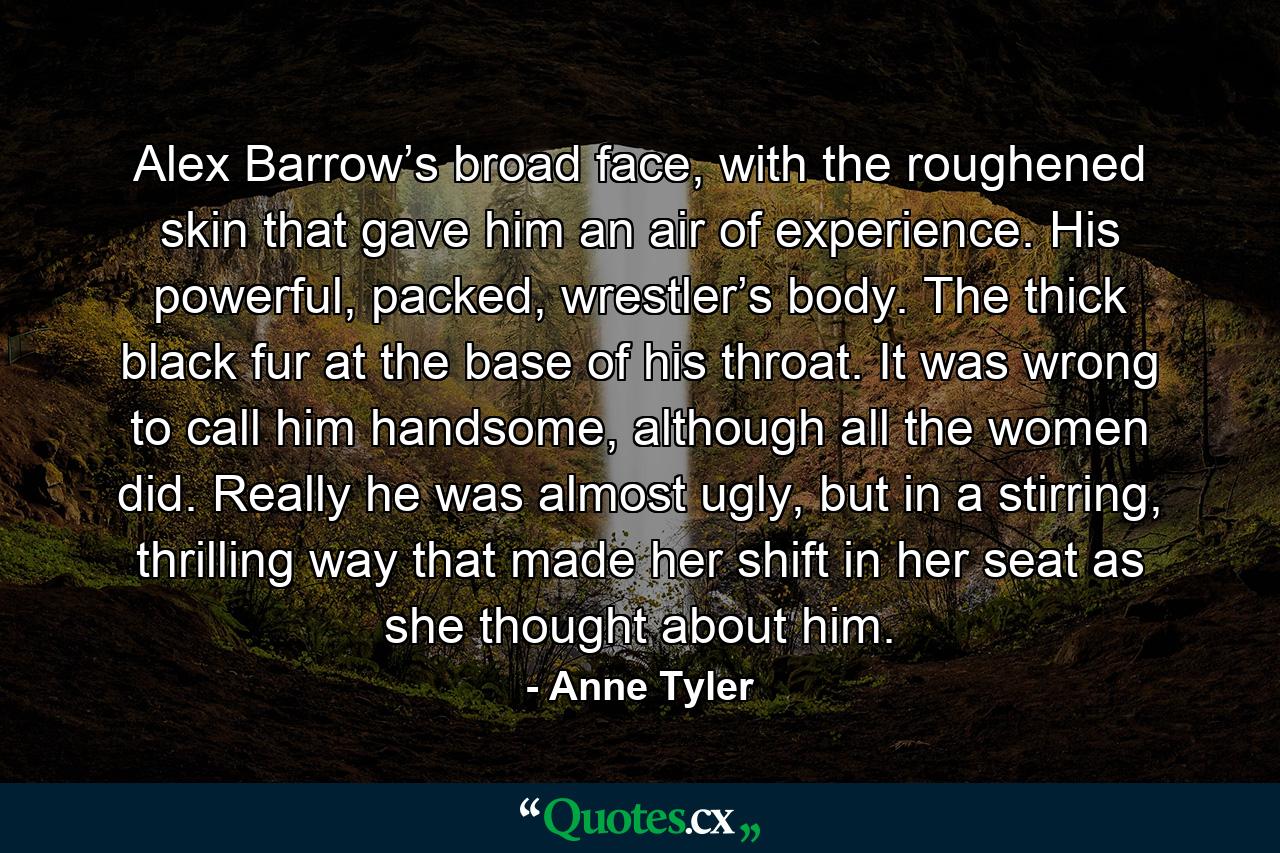 Alex Barrow’s broad face, with the roughened skin that gave him an air of experience. His powerful, packed, wrestler’s body. The thick black fur at the base of his throat. It was wrong to call him handsome, although all the women did. Really he was almost ugly, but in a stirring, thrilling way that made her shift in her seat as she thought about him. - Quote by Anne Tyler