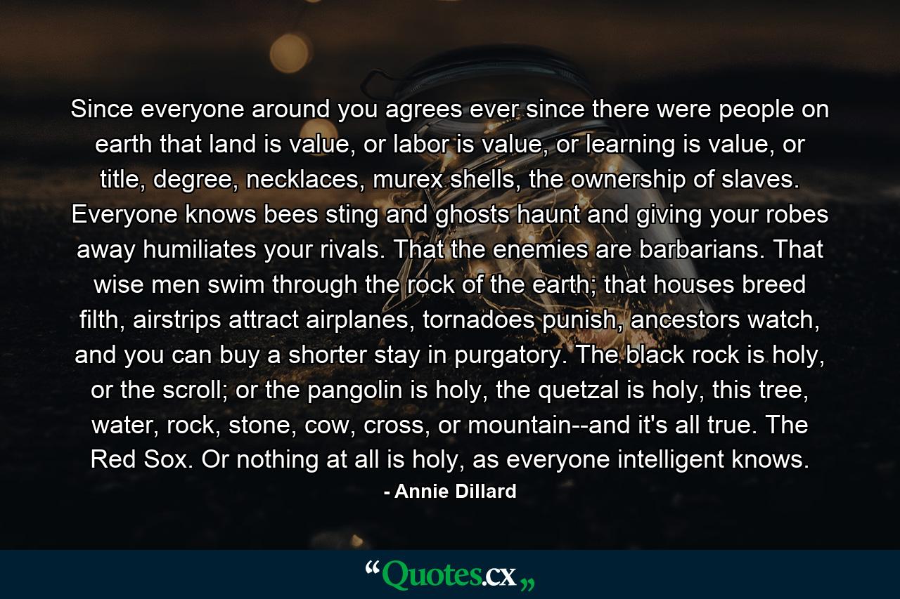 Since everyone around you agrees ever since there were people on earth that land is value, or labor is value, or learning is value, or title, degree, necklaces, murex shells, the ownership of slaves. Everyone knows bees sting and ghosts haunt and giving your robes away humiliates your rivals. That the enemies are barbarians. That wise men swim through the rock of the earth; that houses breed filth, airstrips attract airplanes, tornadoes punish, ancestors watch, and you can buy a shorter stay in purgatory. The black rock is holy, or the scroll; or the pangolin is holy, the quetzal is holy, this tree, water, rock, stone, cow, cross, or mountain--and it's all true. The Red Sox. Or nothing at all is holy, as everyone intelligent knows. - Quote by Annie Dillard