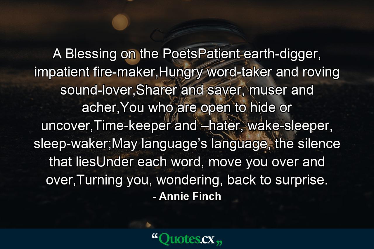 A Blessing on the PoetsPatient earth-digger, impatient fire-maker,Hungry word-taker and roving sound-lover,Sharer and saver, muser and acher,You who are open to hide or uncover,Time-keeper and –hater, wake-sleeper, sleep-waker;May language’s language, the silence that liesUnder each word, move you over and over,Turning you, wondering, back to surprise. - Quote by Annie Finch