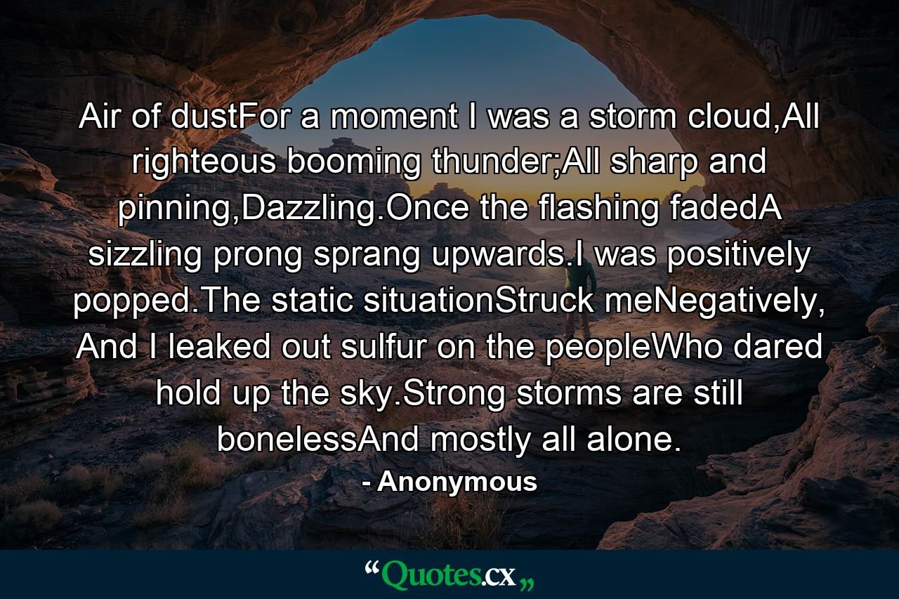 Air of dustFor a moment I was a storm cloud,All righteous booming thunder;All sharp and pinning,Dazzling.Once the flashing fadedA sizzling prong sprang upwards.I was positively popped.The static situationStruck meNegatively, And I leaked out sulfur on the peopleWho dared hold up the sky.Strong storms are still bonelessAnd mostly all alone. - Quote by Anonymous