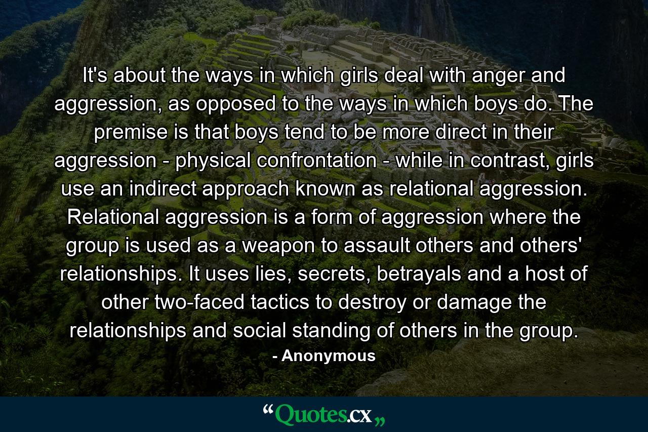 It's about the ways in which girls deal with anger and aggression, as opposed to the ways in which boys do. The premise is that boys tend to be more direct in their aggression - physical confrontation - while in contrast, girls use an indirect approach known as relational aggression. Relational aggression is a form of aggression where the group is used as a weapon to assault others and others' relationships. It uses lies, secrets, betrayals and a host of other two-faced tactics to destroy or damage the relationships and social standing of others in the group. - Quote by Anonymous