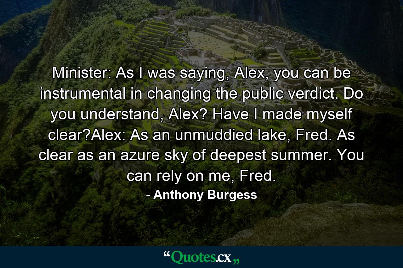 Minister: As I was saying, Alex, you can be instrumental in changing the public verdict. Do you understand, Alex? Have I made myself clear?Alex: As an unmuddied lake, Fred. As clear as an azure sky of deepest summer. You can rely on me, Fred. - Quote by Anthony Burgess