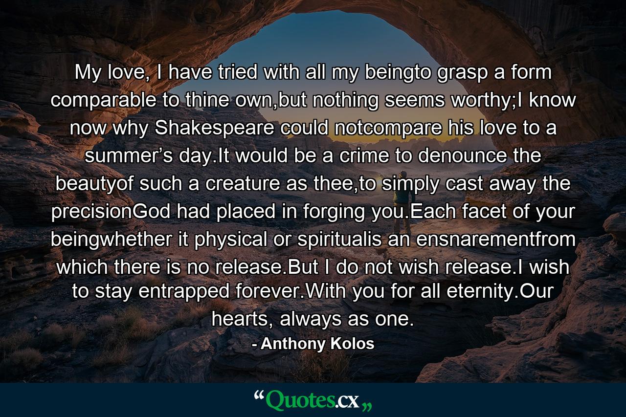 My love, I have tried with all my beingto grasp a form comparable to thine own,but nothing seems worthy;I know now why Shakespeare could notcompare his love to a summer’s day.It would be a crime to denounce the beautyof such a creature as thee,to simply cast away the precisionGod had placed in forging you.Each facet of your beingwhether it physical or spiritualis an ensnarementfrom which there is no release.But I do not wish release.I wish to stay entrapped forever.With you for all eternity.Our hearts, always as one. - Quote by Anthony Kolos