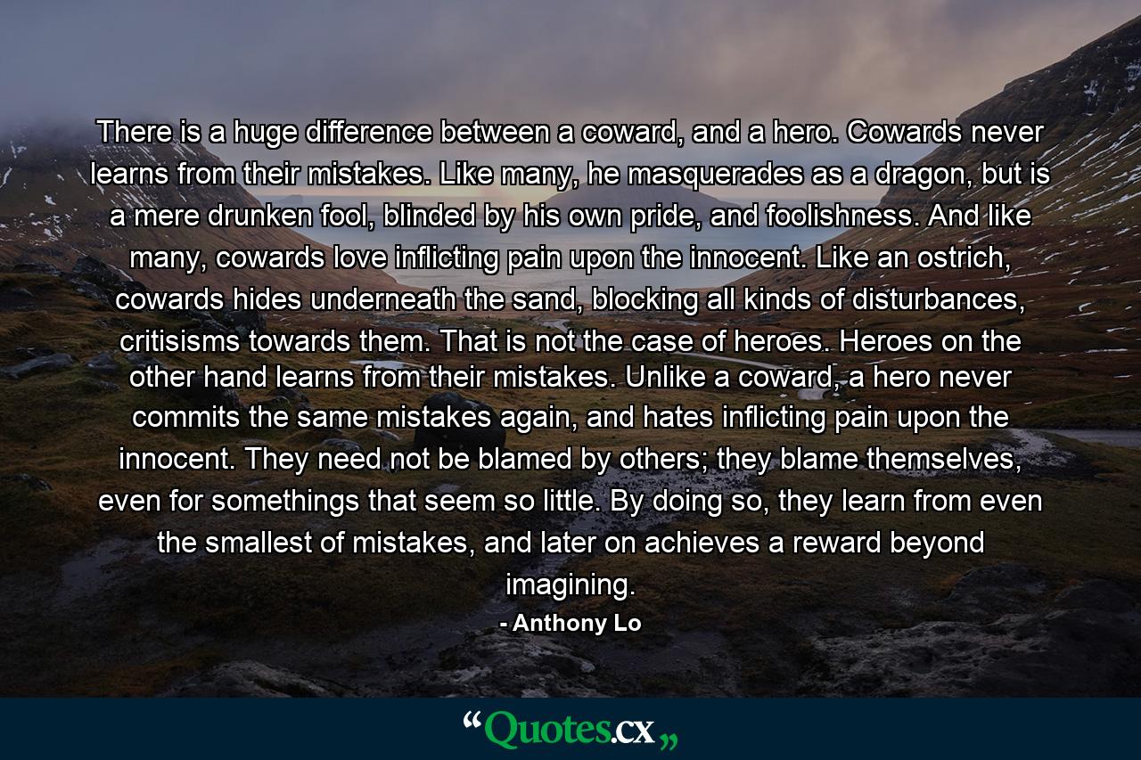 There is a huge difference between a coward, and a hero. Cowards never learns from their mistakes. Like many, he masquerades as a dragon, but is a mere drunken fool, blinded by his own pride, and foolishness. And like many, cowards love inflicting pain upon the innocent. Like an ostrich, cowards hides underneath the sand, blocking all kinds of disturbances, critisisms towards them. That is not the case of heroes. Heroes on the other hand learns from their mistakes. Unlike a coward, a hero never commits the same mistakes again, and hates inflicting pain upon the innocent. They need not be blamed by others; they blame themselves, even for somethings that seem so little. By doing so, they learn from even the smallest of mistakes, and later on achieves a reward beyond imagining. - Quote by Anthony Lo