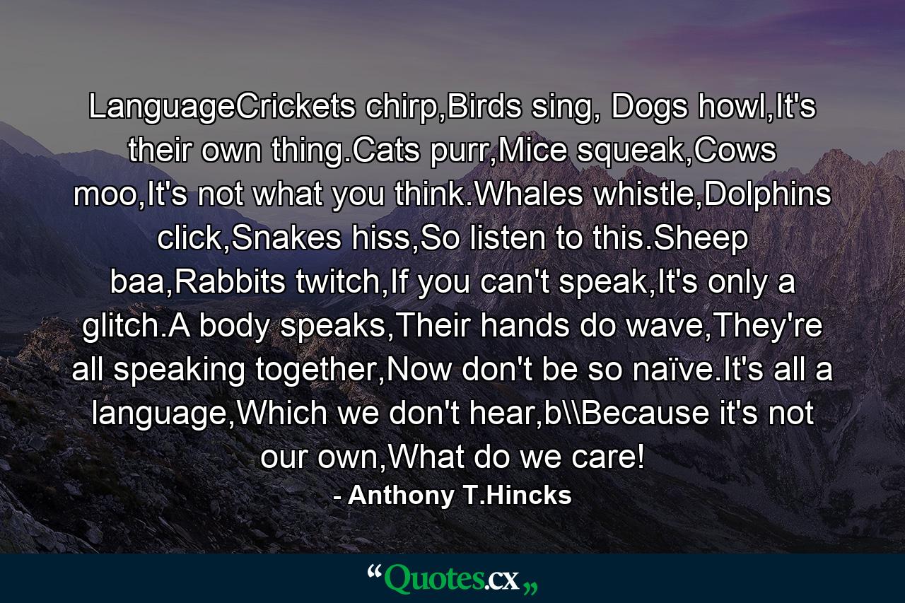 LanguageCrickets chirp,Birds sing, Dogs howl,It's their own thing.Cats purr,Mice squeak,Cows moo,It's not what you think.Whales whistle,Dolphins click,Snakes hiss,So listen to this.Sheep baa,Rabbits twitch,If you can't speak,It's only a glitch.A body speaks,Their hands do wave,They're all speaking together,Now don't be so naïve.It's all a language,Which we don't hear,b\Because it's not our own,What do we care! - Quote by Anthony T.Hincks