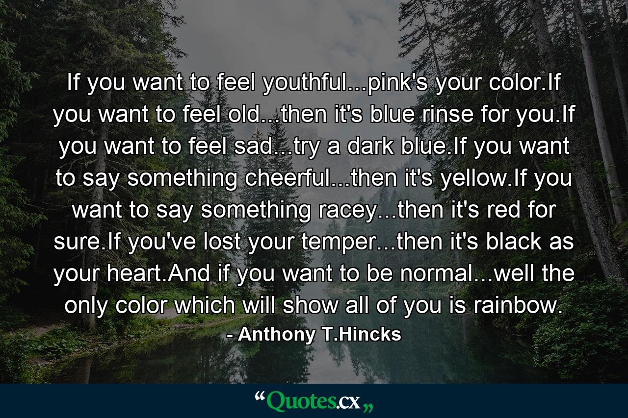 If you want to feel youthful...pink's your color.If you want to feel old...then it's blue rinse for you.If you want to feel sad...try a dark blue.If you want to say something cheerful...then it's yellow.If you want to say something racey...then it's red for sure.If you've lost your temper...then it's black as your heart.And if you want to be normal...well the only color which will show all of you is rainbow. - Quote by Anthony T.Hincks