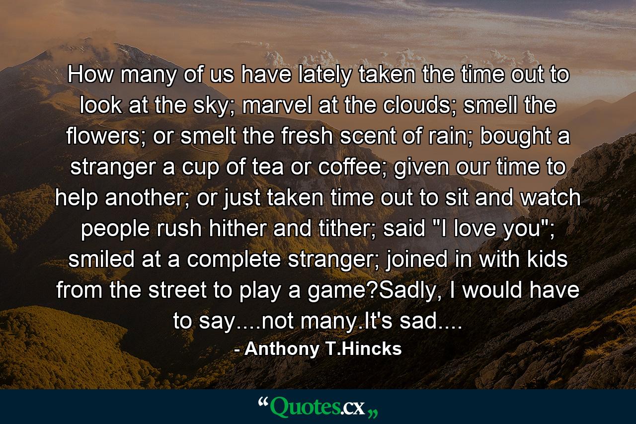 How many of us have lately taken the time out to look at the sky; marvel at the clouds; smell the flowers; or smelt the fresh scent of rain; bought a stranger a cup of tea or coffee; given our time to help another; or just taken time out to sit and watch people rush hither and tither; said 