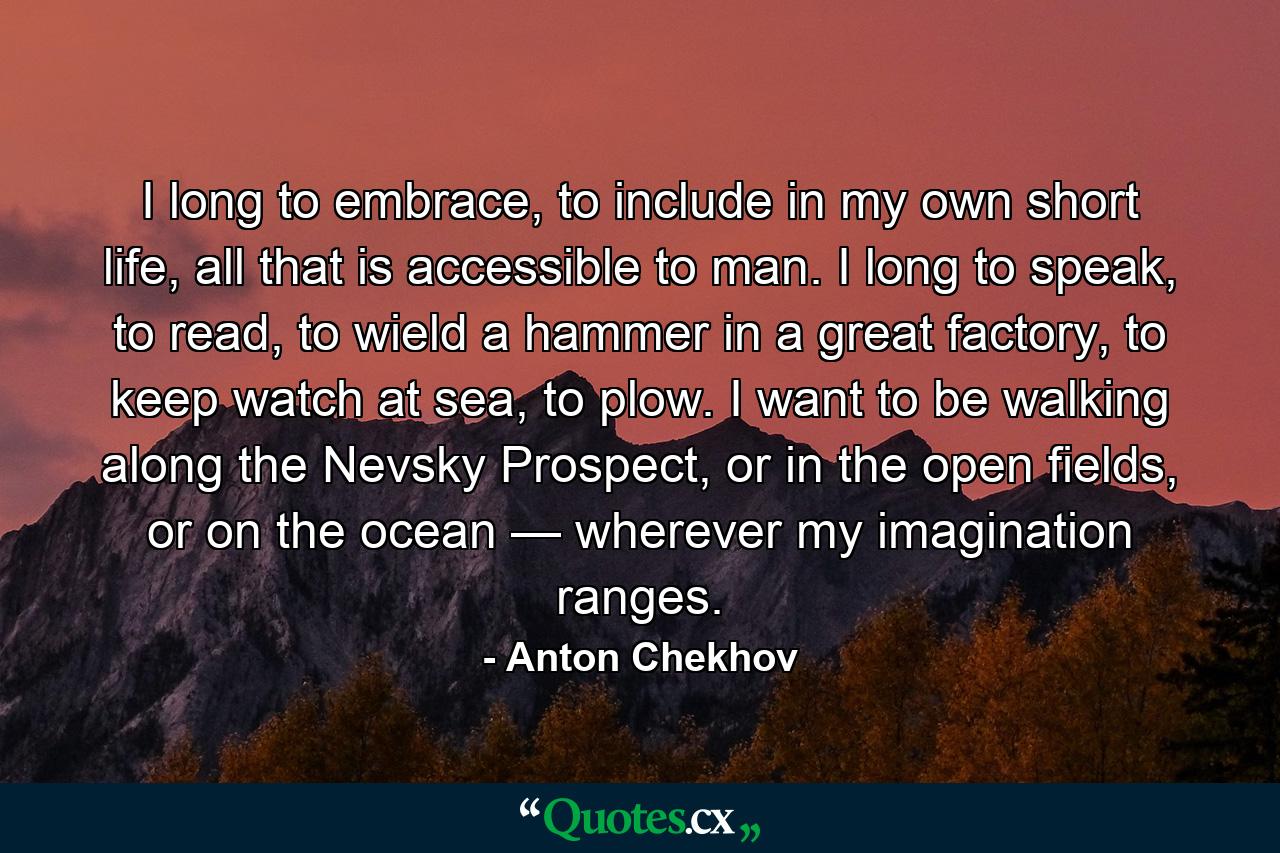 I long to embrace, to include in my own short life, all that is accessible to man. I long to speak, to read, to wield a hammer in a great factory, to keep watch at sea, to plow. I want to be walking along the Nevsky Prospect, or in the open fields, or on the ocean — wherever my imagination ranges. - Quote by Anton Chekhov