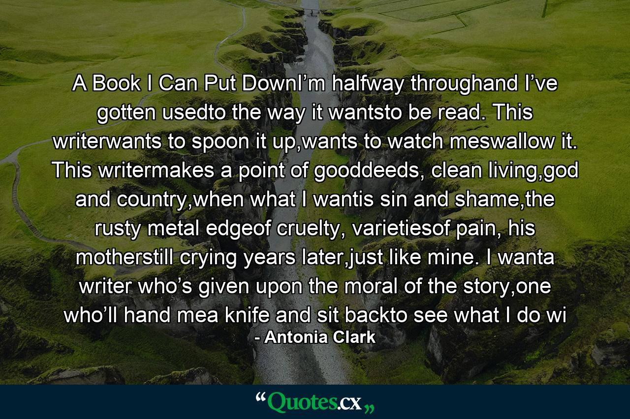 A Book I Can Put DownI’m halfway throughand I’ve gotten usedto the way it wantsto be read. This writerwants to spoon it up,wants to watch meswallow it. This writermakes a point of gooddeeds, clean living,god and country,when what I wantis sin and shame,the rusty metal edgeof cruelty, varietiesof pain, his motherstill crying years later,just like mine. I wanta writer who’s given upon the moral of the story,one who’ll hand mea knife and sit backto see what I do wi - Quote by Antonia Clark