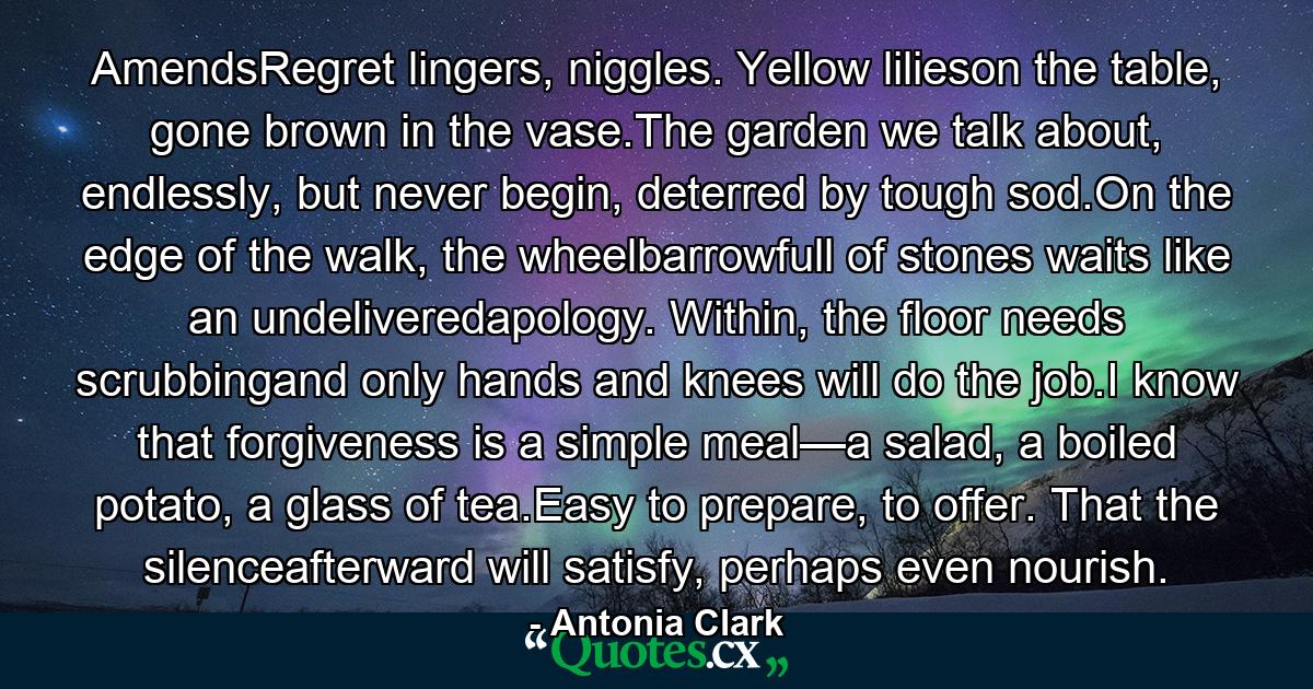 AmendsRegret lingers, niggles. Yellow lilieson the table, gone brown in the vase.The garden we talk about, endlessly, but never begin, deterred by tough sod.On the edge of the walk, the wheelbarrowfull of stones waits like an undeliveredapology. Within, the floor needs scrubbingand only hands and knees will do the job.I know that forgiveness is a simple meal—a salad, a boiled potato, a glass of tea.Easy to prepare, to offer. That the silenceafterward will satisfy, perhaps even nourish. - Quote by Antonia Clark