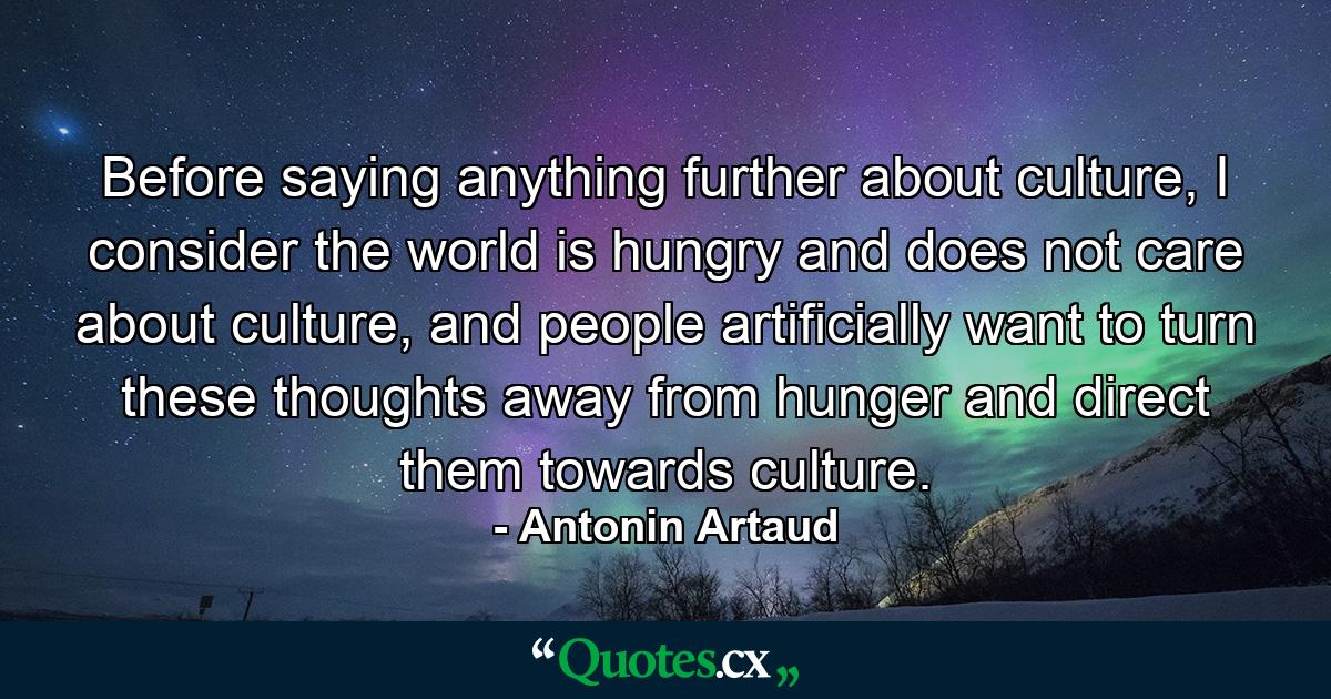 Before saying anything further about culture, I consider the world is hungry and does not care about culture, and people artificially want to turn these thoughts away from hunger and direct them towards culture. - Quote by Antonin Artaud