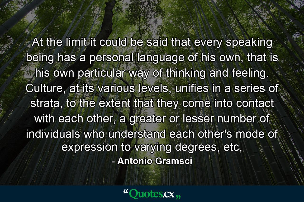 At the limit it could be said that every speaking being has a personal language of his own, that is his own particular way of thinking and feeling. Culture, at its various levels, unifies in a series of strata, to the extent that they come into contact with each other, a greater or lesser number of individuals who understand each other's mode of expression to varying degrees, etc. - Quote by Antonio Gramsci