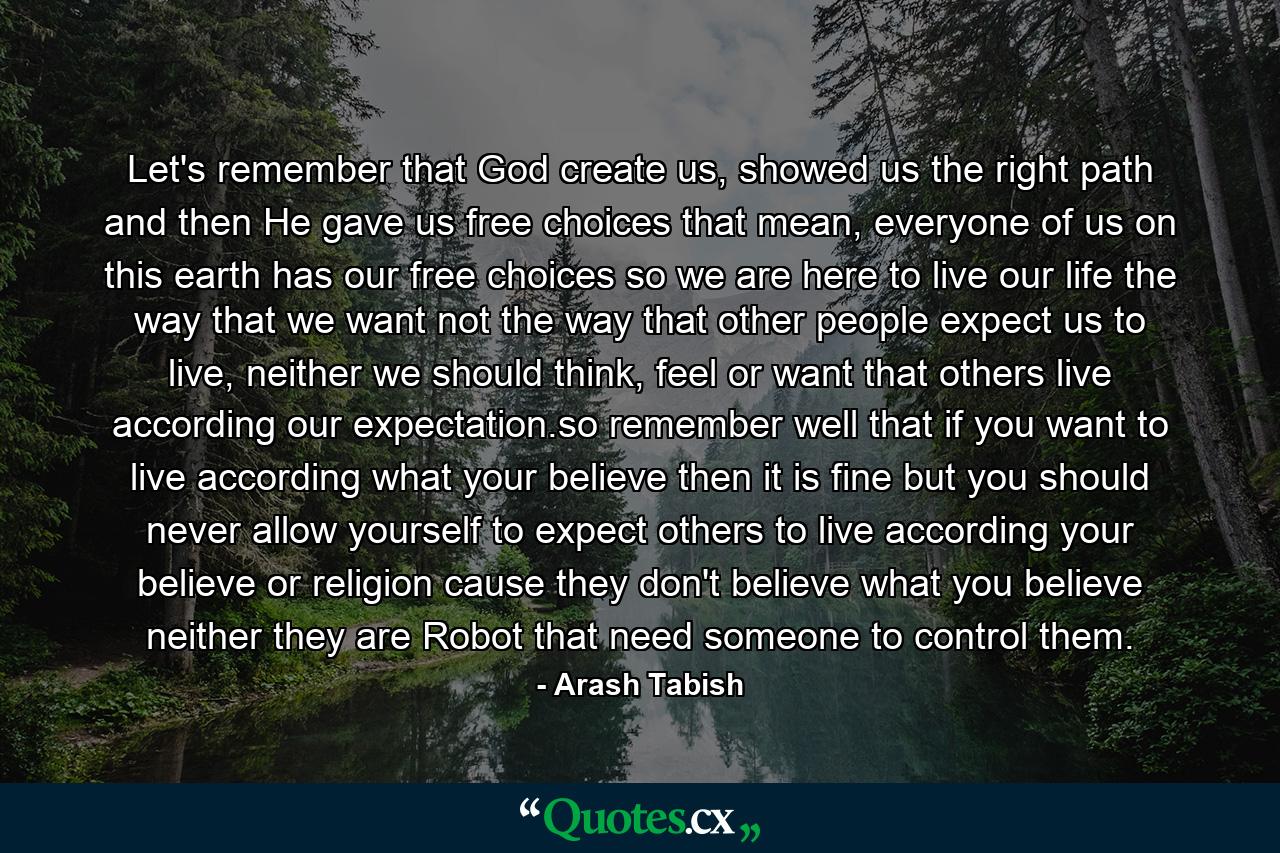 Let's remember that God create us, showed us the right path and then He gave us free choices that mean, everyone of us on this earth has our free choices so we are here to live our life the way that we want not the way that other people expect us to live, neither we should think, feel or want that others live according our expectation.so remember well that if you want to live according what your believe then it is fine but you should never allow yourself to expect others to live according your believe or religion cause they don't believe what you believe neither they are Robot that need someone to control them. - Quote by Arash Tabish