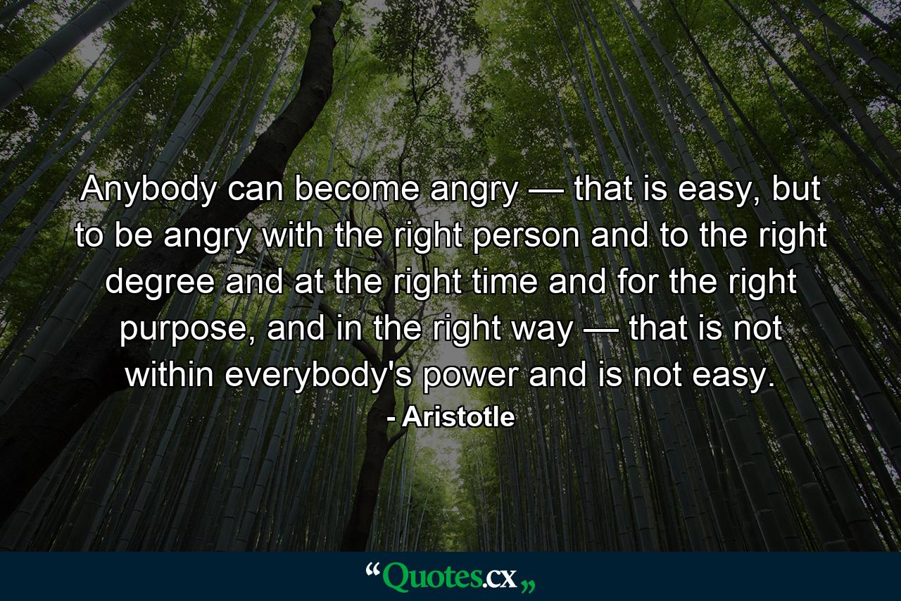 Anybody can become angry — that is easy, but to be angry with the right person and to the right degree and at the right time and for the right purpose, and in the right way — that is not within everybody's power and is not easy. - Quote by Aristotle