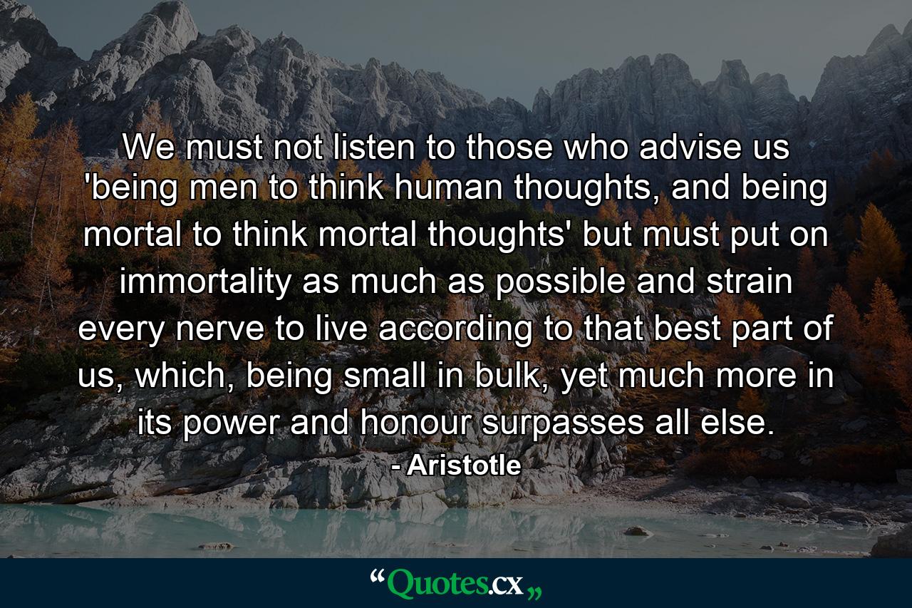 We must not listen to those who advise us 'being men to think human thoughts, and being mortal to think mortal thoughts' but must put on immortality as much as possible and strain every nerve to live according to that best part of us, which, being small in bulk, yet much more in its power and honour surpasses all else. - Quote by Aristotle