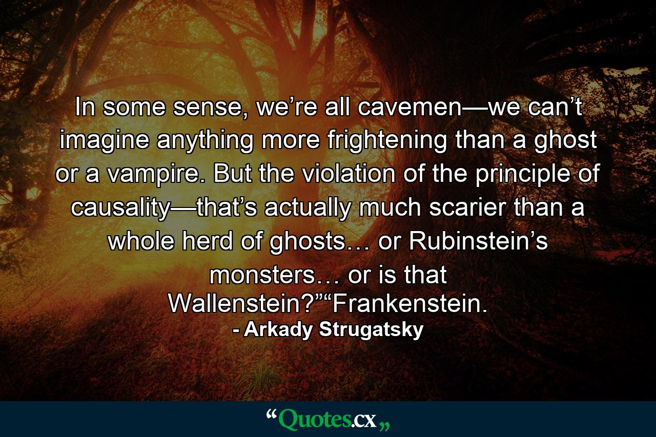 In some sense, we’re all cavemen—we can’t imagine anything more frightening than a ghost or a vampire. But the violation of the principle of causality—that’s actually much scarier than a whole herd of ghosts… or Rubinstein’s monsters… or is that Wallenstein?”“Frankenstein. - Quote by Arkady Strugatsky