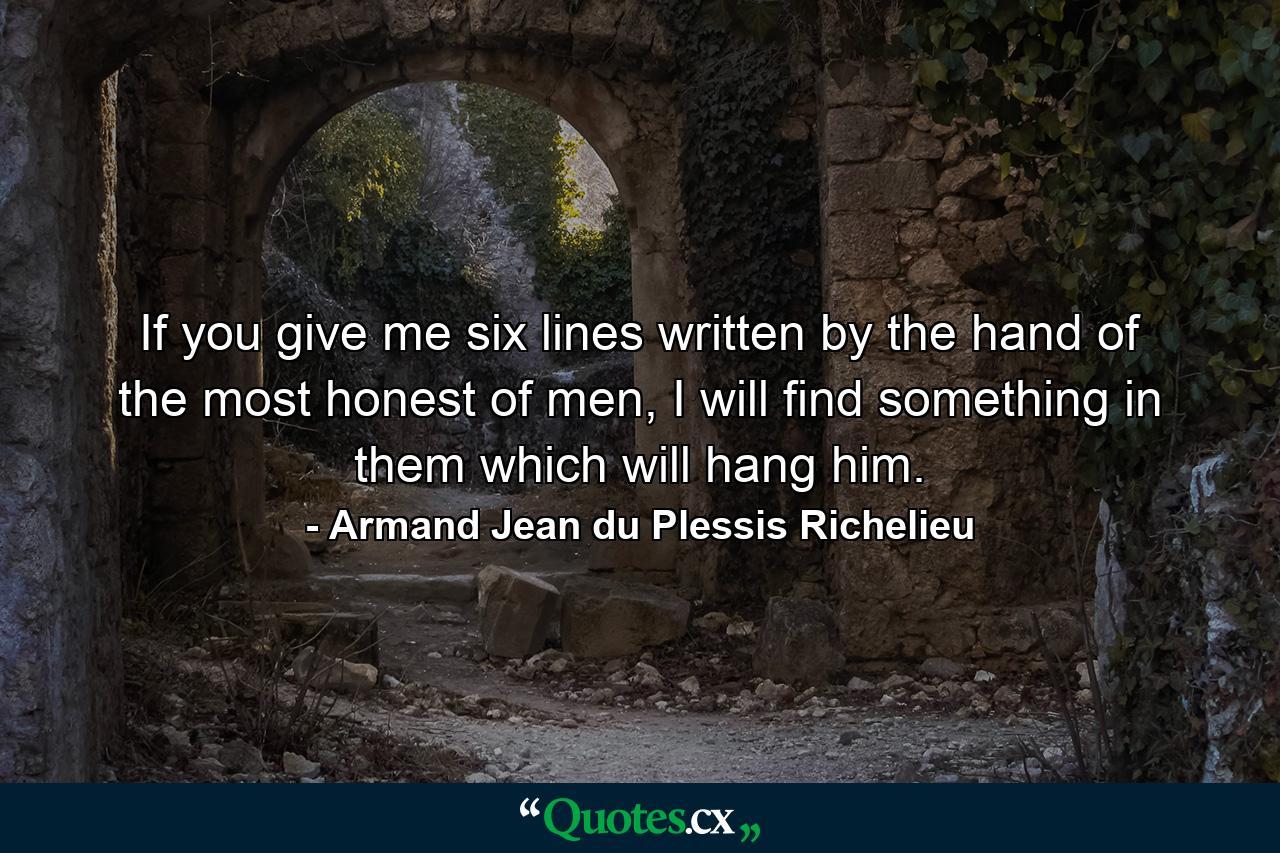 If you give me six lines written by the hand of the most honest of men, I will find something in them which will hang him. - Quote by Armand Jean du Plessis Richelieu