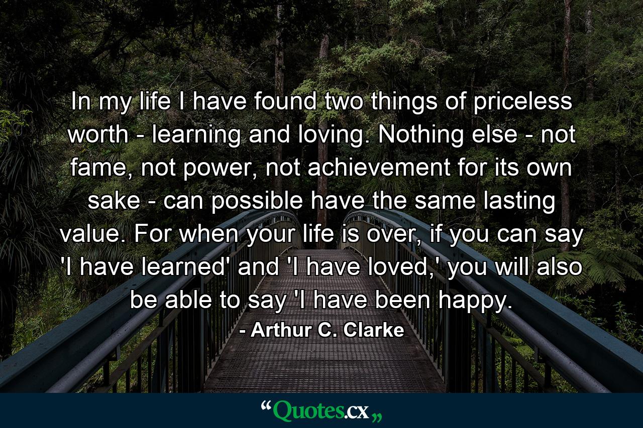 In my life I have found two things of priceless worth - learning and loving. Nothing else - not fame, not power, not achievement for its own sake - can possible have the same lasting value. For when your life is over, if you can say 'I have learned' and 'I have loved,' you will also be able to say 'I have been happy. - Quote by Arthur C. Clarke