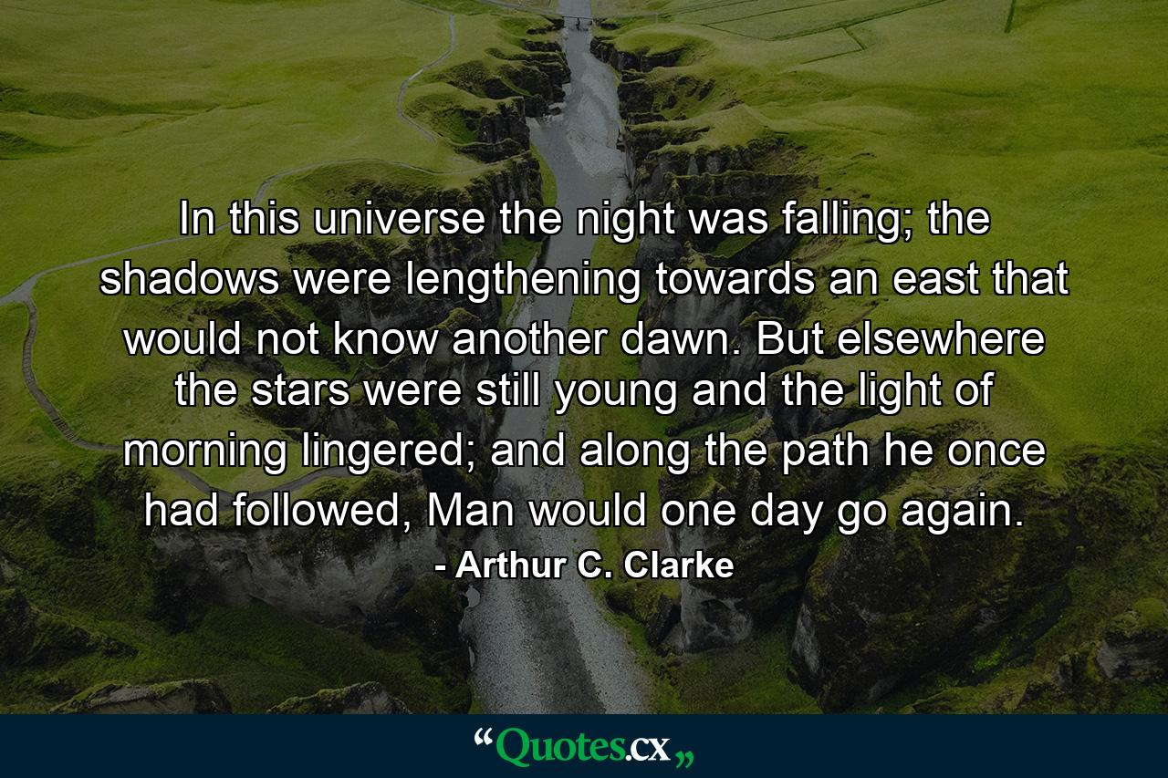 In this universe the night was falling; the shadows were lengthening towards an east that would not know another dawn. But elsewhere the stars were still young and the light of morning lingered; and along the path he once had followed, Man would one day go again. - Quote by Arthur C. Clarke