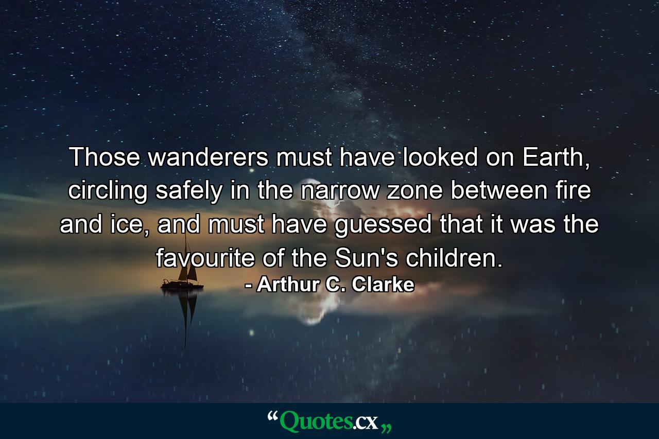 Those wanderers must have looked on Earth, circling safely in the narrow zone between fire and ice, and must have guessed that it was the favourite of the Sun's children. - Quote by Arthur C. Clarke