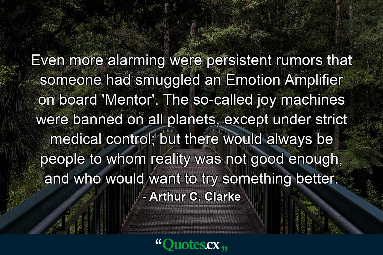 Even more alarming were persistent rumors that someone had smuggled an Emotion Amplifier on board 'Mentor'. The so-called joy machines were banned on all planets, except under strict medical control; but there would always be people to whom reality was not good enough, and who would want to try something better. - Quote by Arthur C. Clarke