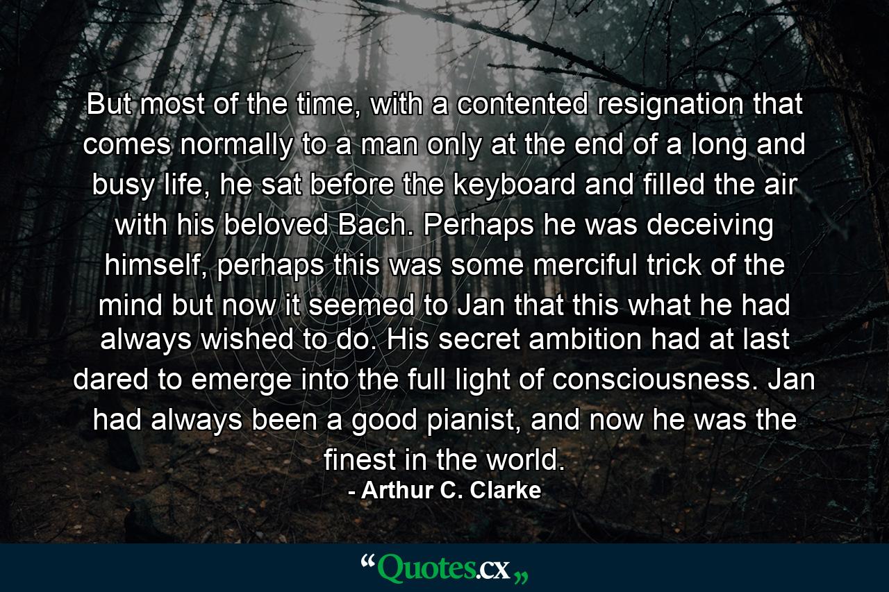 But most of the time, with a contented resignation that comes normally to a man only at the end of a long and busy life, he sat before the keyboard and filled the air with his beloved Bach. Perhaps he was deceiving himself, perhaps this was some merciful trick of the mind but now it seemed to Jan that this what he had always wished to do. His secret ambition had at last dared to emerge into the full light of consciousness. Jan had always been a good pianist, and now he was the finest in the world. - Quote by Arthur C. Clarke