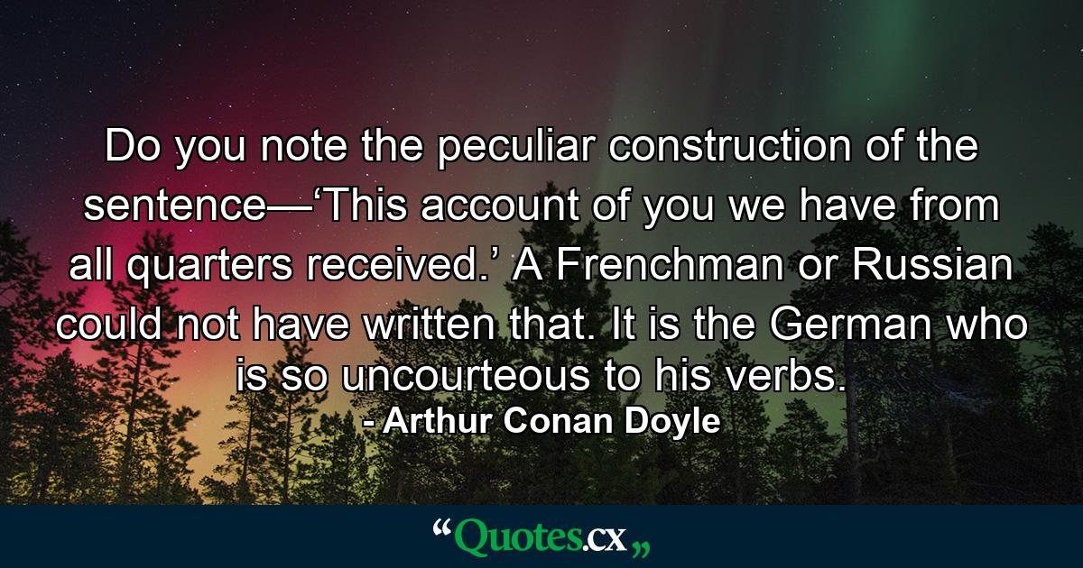 Do you note the peculiar construction of the sentence—‘This account of you we have from all quarters received.’ A Frenchman or Russian could not have written that. It is the German who is so uncourteous to his verbs. - Quote by Arthur Conan Doyle