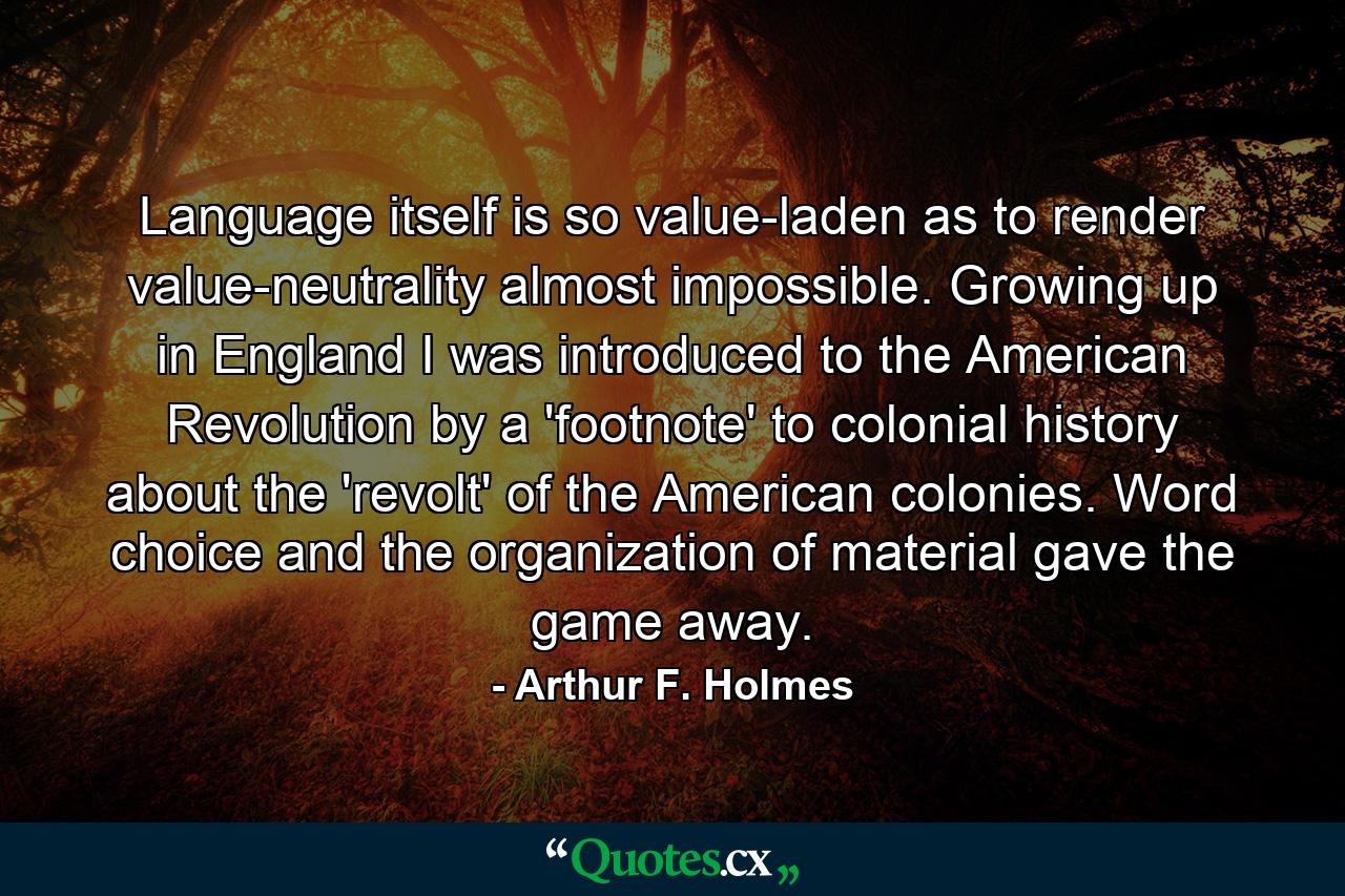 Language itself is so value-laden as to render value-neutrality almost impossible. Growing up in England I was introduced to the American Revolution by a 'footnote' to colonial history about the 'revolt' of the American colonies. Word choice and the organization of material gave the game away. - Quote by Arthur F. Holmes