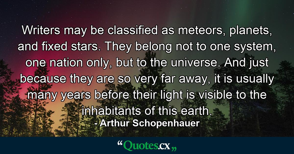 Writers may be classified as meteors, planets, and fixed stars. They belong not to one system, one nation only, but to the universe. And just because they are so very far away, it is usually many years before their light is visible to the inhabitants of this earth. - Quote by Arthur Schopenhauer