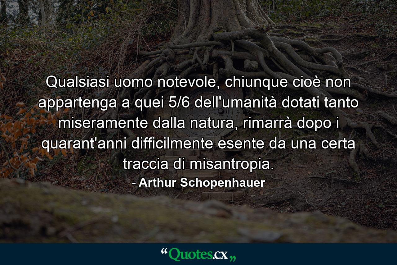 Qualsiasi uomo notevole, chiunque cioè non appartenga a quei 5/6 dell'umanità dotati tanto miseramente dalla natura, rimarrà dopo i quarant'anni difficilmente esente da una certa traccia di misantropia. - Quote by Arthur Schopenhauer