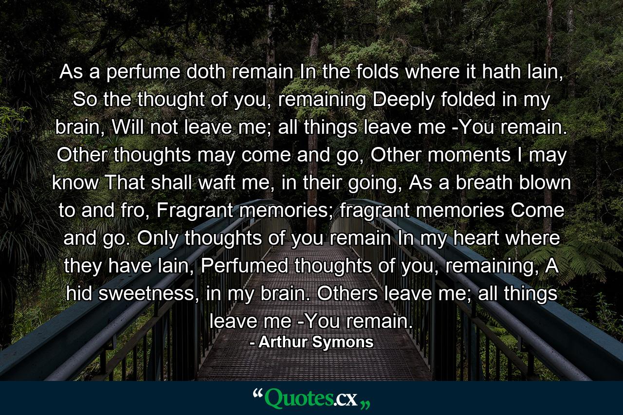 As a perfume doth remain In the folds where it hath lain, So the thought of you, remaining Deeply folded in my brain, Will not leave me; all things leave me -You remain. Other thoughts may come and go, Other moments I may know That shall waft me, in their going, As a breath blown to and fro, Fragrant memories; fragrant memories Come and go. Only thoughts of you remain In my heart where they have lain, Perfumed thoughts of you, remaining, A hid sweetness, in my brain. Others leave me; all things leave me -You remain. - Quote by Arthur Symons