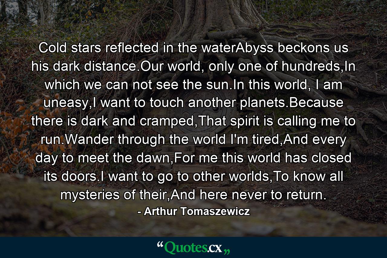 Cold stars reflected in the waterAbyss beckons us his dark distance.Our world, only one of hundreds,In which we can not see the sun.In this world, I am uneasy,I want to touch another planets.Because there is dark and cramped,That spirit is calling me to run.Wander through the world I'm tired,And every day to meet the dawn,For me this world has closed its doors.I want to go to other worlds,To know all mysteries of their,And here never to return. - Quote by Arthur Tomaszewicz