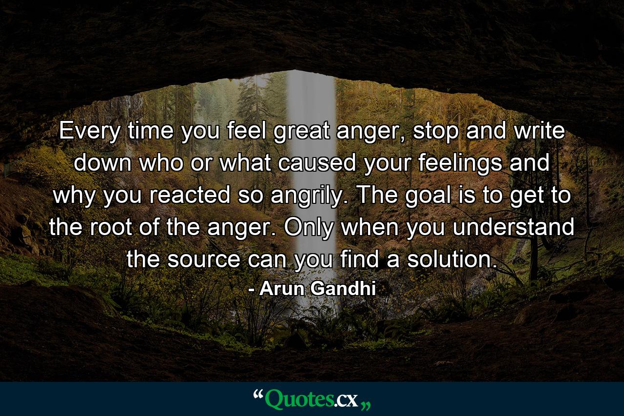 Every time you feel great anger, stop and write down who or what caused your feelings and why you reacted so angrily. The goal is to get to the root of the anger. Only when you understand the source can you find a solution. - Quote by Arun Gandhi