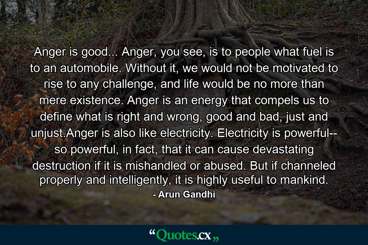 Anger is good... Anger, you see, is to people what fuel is to an automobile. Without it, we would not be motivated to rise to any challenge, and life would be no more than mere existence. Anger is an energy that compels us to define what is right and wrong, good and bad, just and unjust.Anger is also like electricity. Electricity is powerful-- so powerful, in fact, that it can cause devastating destruction if it is mishandled or abused. But if channeled properly and intelligently, it is highly useful to mankind. - Quote by Arun Gandhi