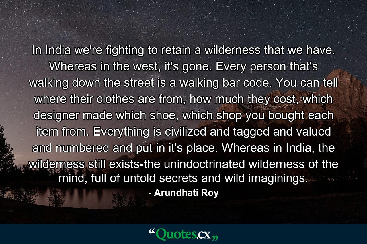 In India we're fighting to retain a wilderness that we have. Whereas in the west, it's gone. Every person that's walking down the street is a walking bar code. You can tell where their clothes are from, how much they cost, which designer made which shoe, which shop you bought each item from. Everything is civilized and tagged and valued and numbered and put in it's place. Whereas in India, the wilderness still exists-the unindoctrinated wilderness of the mind, full of untold secrets and wild imaginings. - Quote by Arundhati Roy