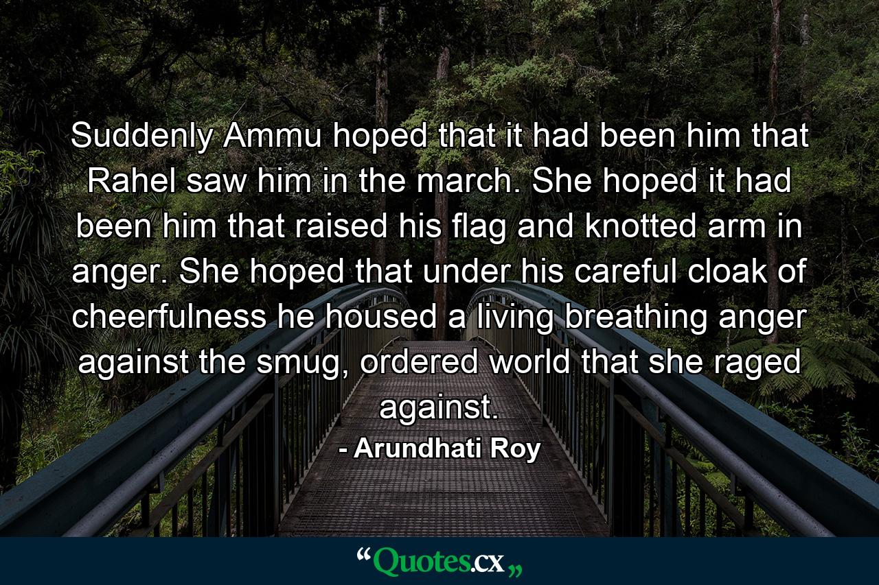 Suddenly Ammu hoped that it had been him that Rahel saw him in the march. She hoped it had been him that raised his flag and knotted arm in anger. She hoped that under his careful cloak of cheerfulness he housed a living breathing anger against the smug, ordered world that she raged against. - Quote by Arundhati Roy