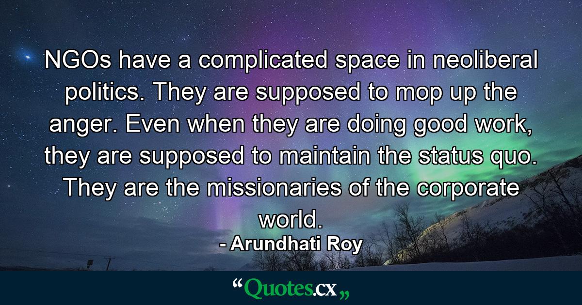 NGOs have a complicated space in neoliberal politics. They are supposed to mop up the anger. Even when they are doing good work, they are supposed to maintain the status quo. They are the missionaries of the corporate world. - Quote by Arundhati Roy