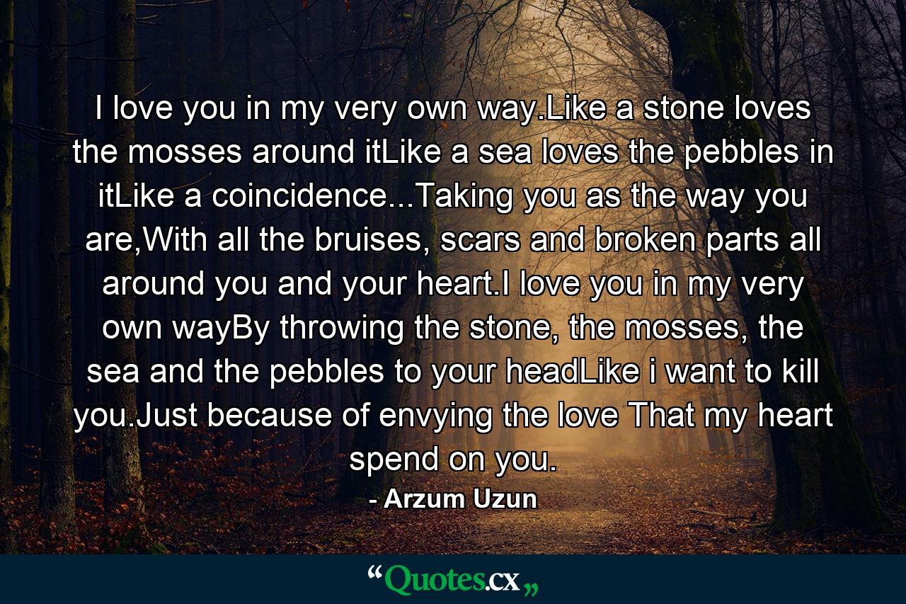 I love you in my very own way.Like a stone loves the mosses around itLike a sea loves the pebbles in itLike a coincidence...Taking you as the way you are,With all the bruises, scars and broken parts all around you and your heart.I love you in my very own wayBy throwing the stone, the mosses, the sea and the pebbles to your headLike i want to kill you.Just because of envying the love That my heart spend on you. - Quote by Arzum Uzun