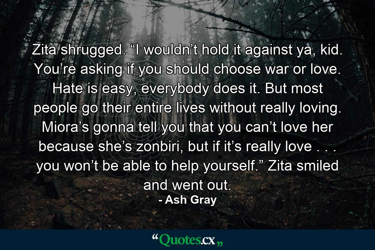 Zita shrugged. “I wouldn’t hold it against ya, kid. You’re asking if you should choose war or love. Hate is easy, everybody does it. But most people go their entire lives without really loving. Miora’s gonna tell you that you can’t love her because she’s zonbiri, but if it’s really love . . . you won’t be able to help yourself.” Zita smiled and went out. - Quote by Ash Gray