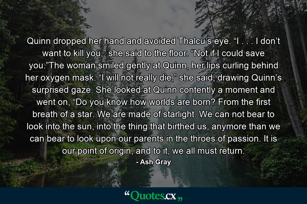 Quinn dropped her hand and avoided Thalcu’s eye. “I . . . I don’t want to kill you,” she said to the floor. “Not if I could save you.”The woman smiled gently at Quinn, her lips curling behind her oxygen mask. “I will not really die,” she said, drawing Quinn’s surprised gaze. She looked at Quinn contently a moment and went on, “Do you know how worlds are born? From the first breath of a star. We are made of starlight. We can not bear to look into the sun, into the thing that birthed us, anymore than we can bear to look upon our parents in the throes of passion. It is our point of origin, and to it, we all must return. - Quote by Ash Gray