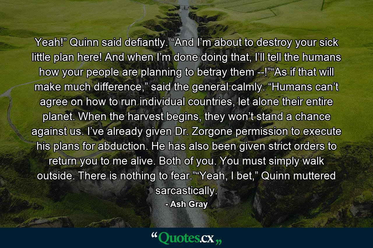 Yeah!” Quinn said defiantly. “And I’m about to destroy your sick little plan here! And when I’m done doing that, I’ll tell the humans how your people are planning to betray them --!”“As if that will make much difference,” said the general calmly. “Humans can’t agree on how to run individual countries, let alone their entire planet. When the harvest begins, they won’t stand a chance against us. I’ve already given Dr. Zorgone permission to execute his plans for abduction. He has also been given strict orders to return you to me alive. Both of you. You must simply walk outside. There is nothing to fear.”“Yeah, I bet,” Quinn muttered sarcastically. - Quote by Ash Gray