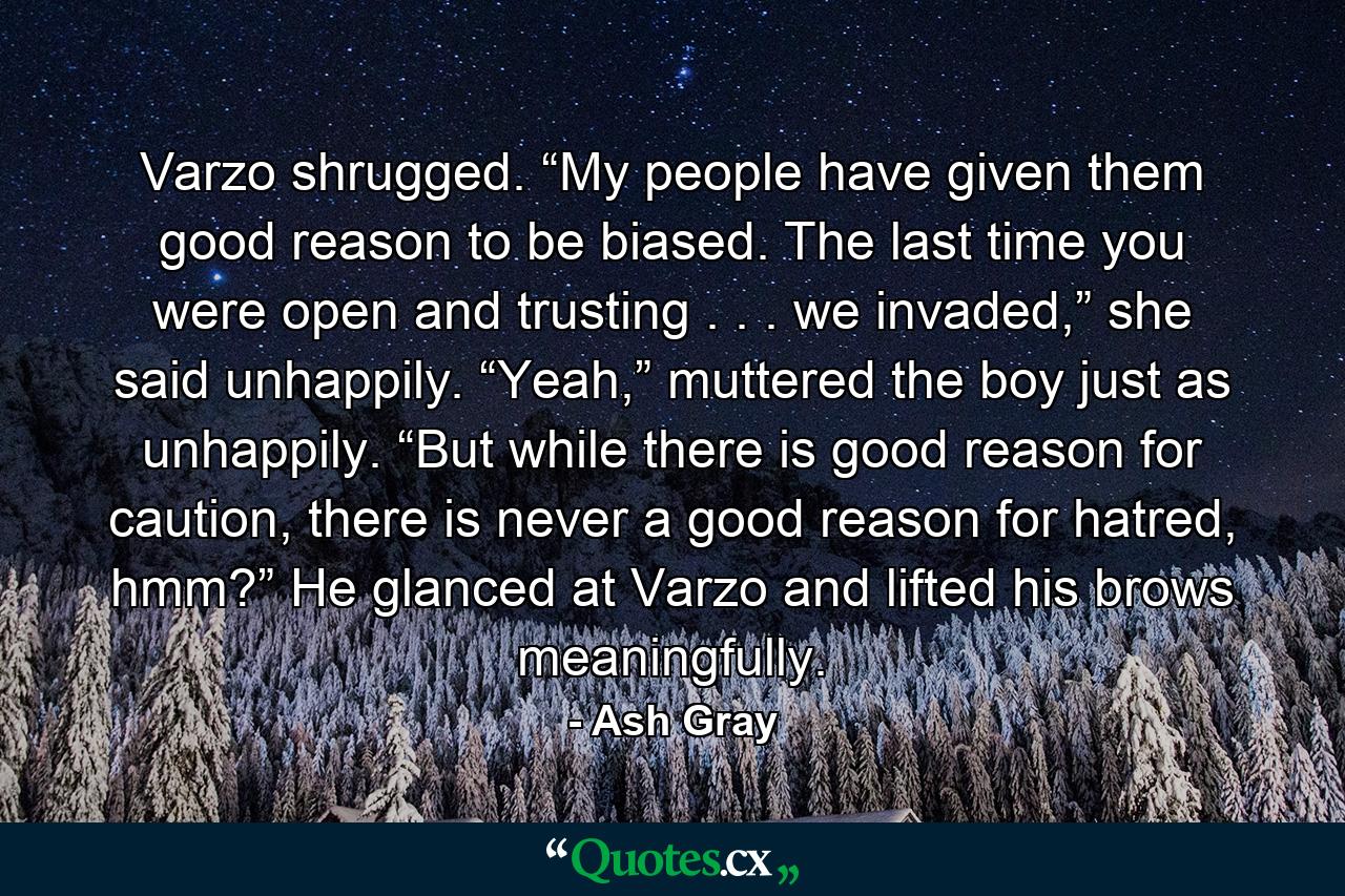 Varzo shrugged. “My people have given them good reason to be biased. The last time you were open and trusting . . . we invaded,” she said unhappily. “Yeah,” muttered the boy just as unhappily. “But while there is good reason for caution, there is never a good reason for hatred, hmm?” He glanced at Varzo and lifted his brows meaningfully. - Quote by Ash Gray