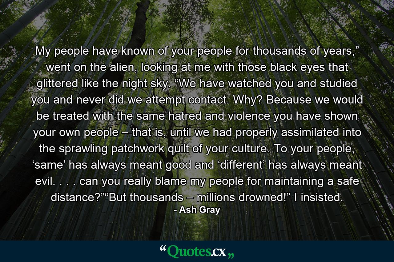 My people have known of your people for thousands of years,” went on the alien, looking at me with those black eyes that glittered like the night sky. “We have watched you and studied you and never did we attempt contact. Why? Because we would be treated with the same hatred and violence you have shown your own people – that is, until we had properly assimilated into the sprawling patchwork quilt of your culture. To your people, ‘same’ has always meant good and ‘different’ has always meant evil. . . . can you really blame my people for maintaining a safe distance?”“But thousands – millions drowned!” I insisted. - Quote by Ash Gray