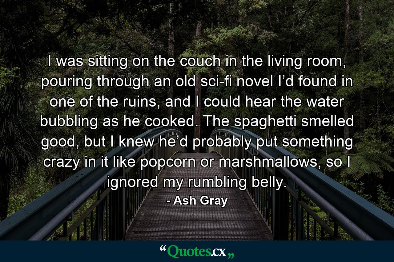 I was sitting on the couch in the living room, pouring through an old sci-fi novel I’d found in one of the ruins, and I could hear the water bubbling as he cooked. The spaghetti smelled good, but I knew he’d probably put something crazy in it like popcorn or marshmallows, so I ignored my rumbling belly. - Quote by Ash Gray