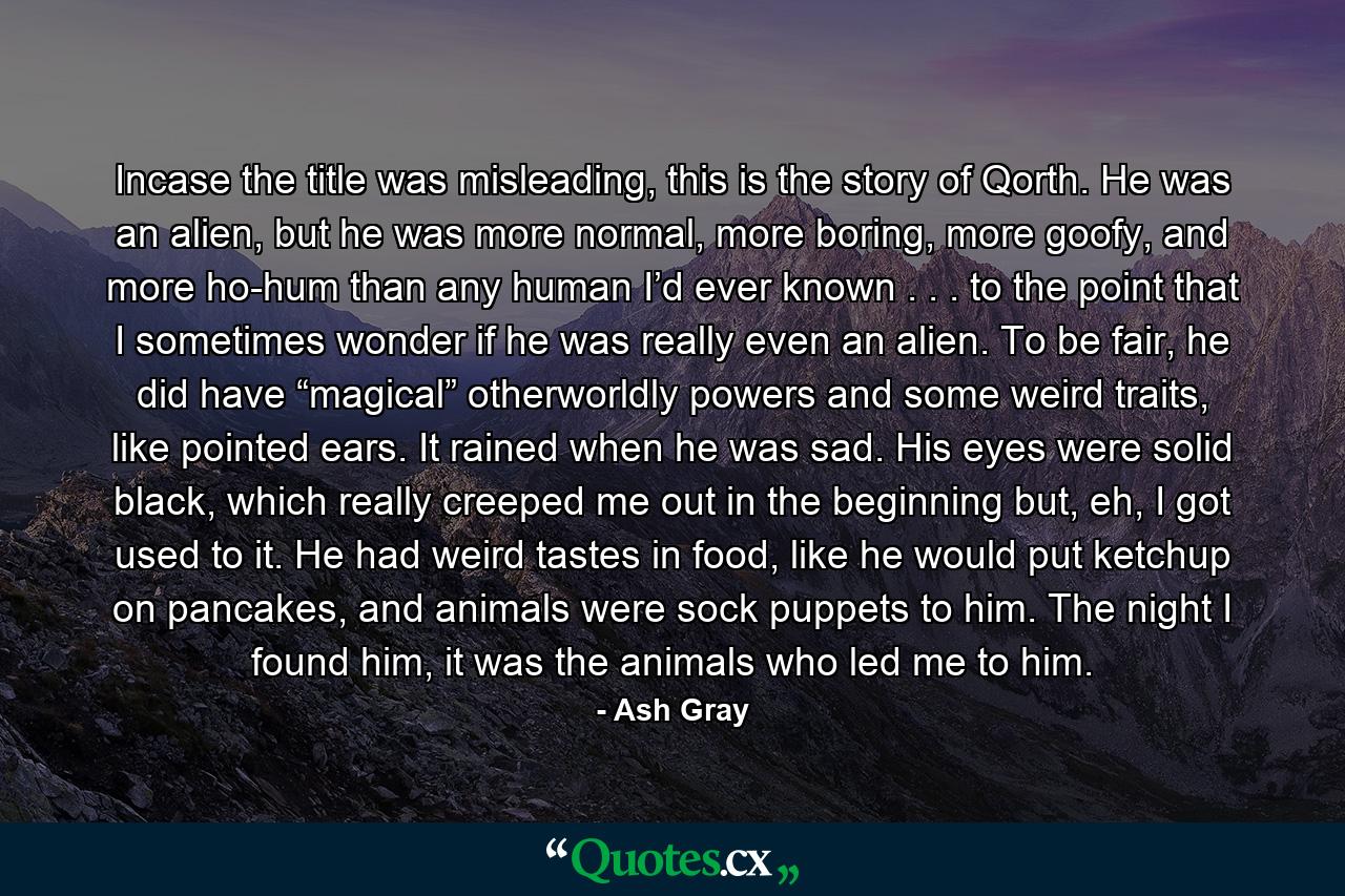 Incase the title was misleading, this is the story of Qorth. He was an alien, but he was more normal, more boring, more goofy, and more ho-hum than any human I’d ever known . . . to the point that I sometimes wonder if he was really even an alien. To be fair, he did have “magical” otherworldly powers and some weird traits, like pointed ears. It rained when he was sad. His eyes were solid black, which really creeped me out in the beginning but, eh, I got used to it. He had weird tastes in food, like he would put ketchup on pancakes, and animals were sock puppets to him. The night I found him, it was the animals who led me to him. - Quote by Ash Gray