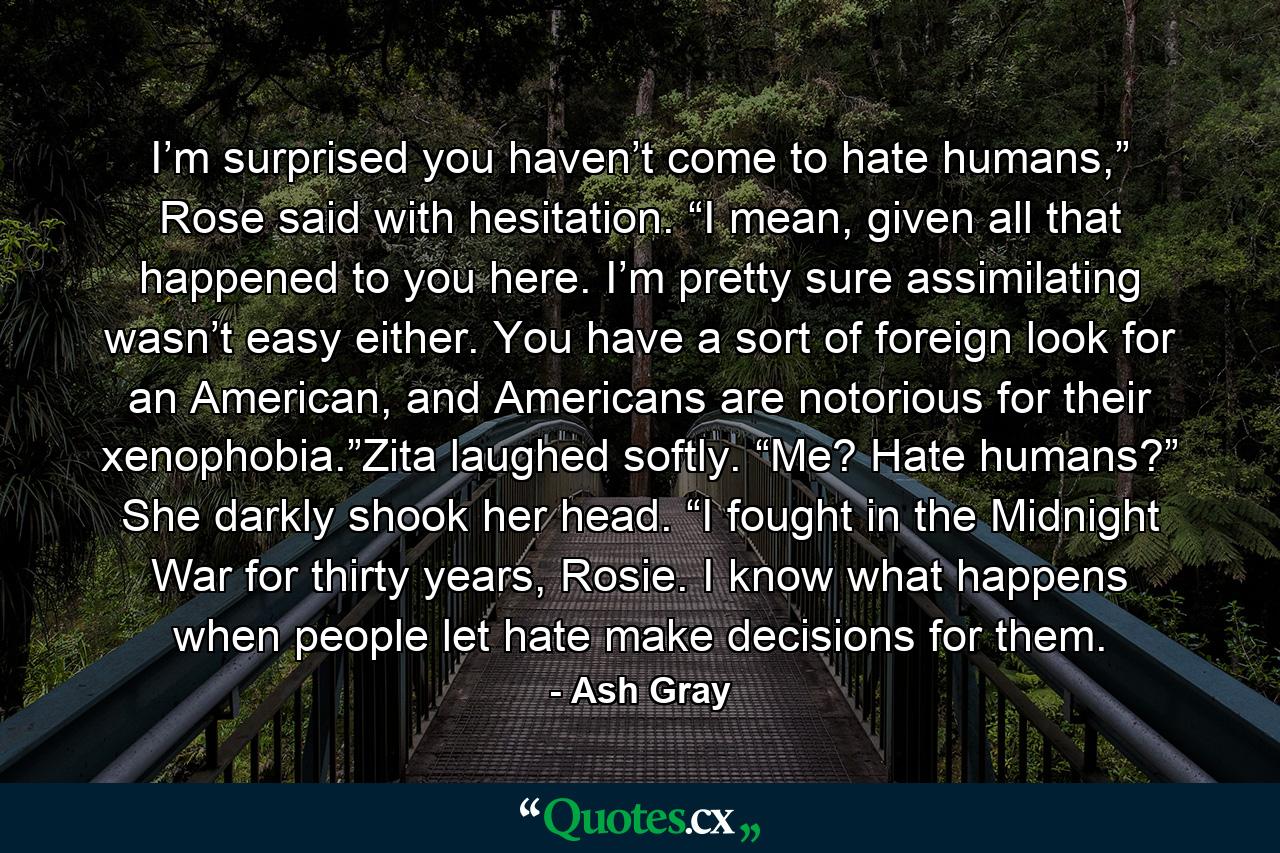 I’m surprised you haven’t come to hate humans,” Rose said with hesitation. “I mean, given all that happened to you here. I’m pretty sure assimilating wasn’t easy either. You have a sort of foreign look for an American, and Americans are notorious for their xenophobia.”Zita laughed softly. “Me? Hate humans?” She darkly shook her head. “I fought in the Midnight War for thirty years, Rosie. I know what happens when people let hate make decisions for them. - Quote by Ash Gray